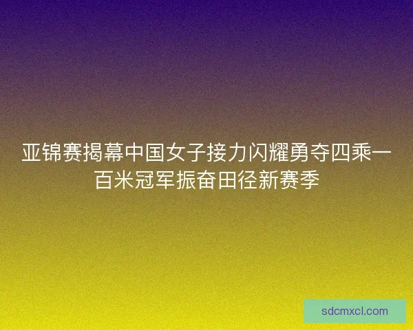 亚锦赛揭幕中国女子接力闪耀勇夺四乘一百米冠军振奋田径新赛季