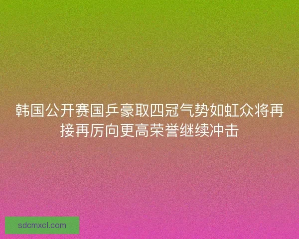 韩国公开赛国乒豪取四冠气势如虹众将再接再厉向更高荣誉继续冲击